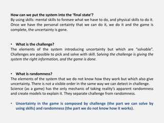 How can we put the system into the ‘final state’?
By using skills: mental skills to foresee what we have to do, and physical skills to do it.
Once we have the personal certainty that we can do it, we do it and the game is
complete, the uncertainty is gone.
• What is the challenge?
The elements of the system introducing uncertainty but which are “solvable”.
Challenges are possible to pick and solve with skill. Solving the challenge is giving the
system the right information, and the game is done.
• What is randomness?
The elements of the system that we do not know how they work but which also give
uncertainty. There is not a visible order in the same way we can detect in challenge.
Science (as a game) has the only mechanic of taking reality’s apparent randomness
and create models to explain it. They separate challenge from randomness.
• Uncertainty in the game is composed by challenge (the part we can solve by
using skills) and randomness (the part we do not know how it works).
 