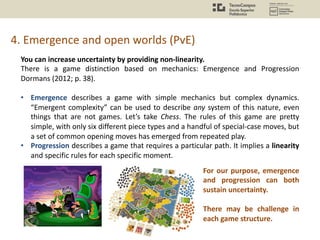 4. Emergence and open worlds (PvE)
You can increase uncertainty by providing non-linearity.
There is a game distinction based on mechanics: Emergence and Progression
Dormans (2012; p. 38).
• Emergence describes a game with simple mechanics but complex dynamics.
“Emergent complexity” can be used to describe any system of this nature, even
things that are not games. Let’s take Chess. The rules of this game are pretty
simple, with only six different piece types and a handful of special-case moves, but
a set of common opening moves has emerged from repeated play.
• Progression describes a game that requires a particular path. It implies a linearity
and specific rules for each specific moment.
For our purpose, emergence
and progression can both
sustain uncertainty.
There may be challenge in
each game structure.
 