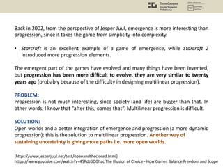 Back in 2002, from the perspective of Jesper Juul, emergence is more interesting than
progression, since it takes the game from simplicity into complexity.
• Starcraft is an excellent example of a game of emergence, while Starcraft 2
introduced more progression elements.
The emergent part of the games have evolved and many things have been invented,
but progression has been more difficult to evolve, they are very similar to twenty
years ago (probably because of the difficulty in designing multilinear progression).
PROBLEM:
Progression is not much interesting, since society (and life) are bigger than that. In
other words, I know that “after this, comes that”. Multilinear progression is difficult.
SOLUTION:
Open worlds and a better integration of emergence and progression (a more dynamic
progression): this is the solution to multilinear progression. Another way of
sustaining uncertainty is giving more paths i.e. more open worlds.
[https://www.jesperjuul.net/text/openandtheclosed.html]
https://www.youtube.com/watch?v=45PdtGDGhac The Illusion of Choice - How Games Balance Freedom and Scope
 