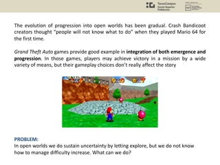 The evolution of progression into open worlds has been gradual. Crash Bandicoot
creators thought “people will not know what to do” when they played Mario 64 for
the first time.
Grand Theft Auto games provide good example in integration of both emergence and
progression. In those games, players may achieve victory in a mission by a wide
variety of means, but their gameplay choices don’t really affect the story
PROBLEM:
In open worlds we do sustain uncertainty by letting explore, but we do not know
how to manage difficulty increase. What can we do?
 