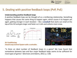 5. Dealing with positive feedback loops (PvP, PvE)
Understanding positive feedback loops
A positive feedback loop can be thought of as a reinforcing relationship. Something
happens that causes the same thing to happen again, which causes it to happen yet
again, getting stronger in each iteration – like a snowball that starts out small at the
top of the hill and gets larger and faster as it rolls and collects more snow.
Air Conditioning:
Closed Loop Control System with a controller.
“Is there an ideal number of feedback loops in a game? We have found that
somewhere between two and four major feedback loops seems to be sufficient for
most types of games.” (Dormans and Adams, 2012; p. 118)
 