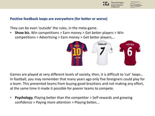 Positive feedback loops are everywhere (for better or worse)
They can be even ‘outside’ the rules, in the meta-game.
• Show biz. Win competitions > Earn money > Get better players > Win
competitions > Advertising > Earn money > Get better players,…
Games are played at very different levels of society, then, it is difficult to ’cut’ loops…
In football, you may remember that many years ago only five foreigners could play for
a team. This prevented teams from buying good brazilians and not making any effort,
at the same time it made it possible for poorer teams to compete.
• Psychology. Playing better than the competitor > Self-rewards and growing
confidence > Paying more attention > Playing better,…
 