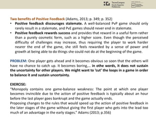 Two benefits of Positive Feedback (Adams, 2013; p. 349; p. 352)
• Positive feedback discourages stalemate. A well-balanced PvP game should only
rarely result in a stalemate, and PvE games should never end in stalemate.
• Positive feedback rewards success and provides that reward in a useful form rather
than a purely cosmetic form, such as a higher score. Even though the perceived
difficulty of challenges may increase, thus requiring the player to work harder
nearer the end of the game, she still feels rewarded by a sense of power and
growth at being able to do things she could not do at the beginning of the game.
PROBLEM: One player gets ahead and it becomes obvious so soon that the others will
have no chance to catch up. It becomes boring,… in othe words, it does not sustain
the uncertainty for other players. We might want to ‘cut’ the loops in a game in order
to balance it and sustain uncertainty.
EXERCISE:
“Monopoly contains one game-balance weakness: The point at which one player
becomes invincible due to the action of positive feedback is typically about an hour
before the last player goes bankrupt and the game actually ends.
Proposing changes to the rules that would speed up the action of positive feedback in
the later stages of the game without giving the first player who gets into the lead too
much of an advantage in the early stages.” Adams (2013; p.356)
 