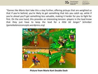 “Games like Mario Kart take this a step further, offering pickups that are weighted so
that if you’re behind, you’re likely to get something that lets you catch up, while if
you’re ahead you’ll get something less valuable, making it harder for you to fight for
first. On the one hand, this provides an interesting tension: players in the lead know
that they just have to keep the lead for a little bit longer.” Schreiber
(gamebalanceconcepts.wordpress.org)
Picture from Mario Kart Double Dash
 