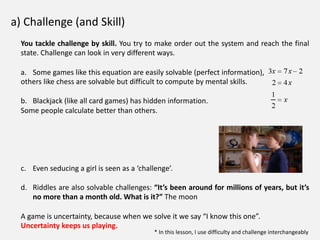 a) Challenge (and Skill)
You tackle challenge by skill. You try to make order out the system and reach the final
state. Challenge can look in very different ways.
a. Some games like this equation are easily solvable (perfect information),
others like chess are solvable but difficult to compute by mental skills.
b. Blackjack (like all card games) has hidden information.
Some people calculate better than others.
c. Even seducing a girl is seen as a ‘challenge’.
d. Riddles are also solvable challenges: “It’s been around for millions of years, but it’s
no more than a month old. What is it?” The moon
A game is uncertainty, because when we solve it we say “I know this one”.
Uncertainty keeps us playing.
* In this lesson, I use difficulty and challenge interchangeably
 