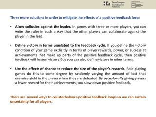 Three more solutions in order to mitigate the effects of a positive feedback loop:
• Allow collusion against the leader. In games with three or more players, you can
write the rules in such a way that the other players can collaborate against the
player in the lead.
• Define victory in terms unrelated to the feedback cycle. If you define the victory
condition of your game explicitly in terms of player rewards, power, or success at
achievements that make up parts of the positive feedback cycle, then positive
feedback will hasten victory. But you can also define victory in other terms.
• Use the effects of chance to reduce the size of the player’s rewards. Role-playing
games do this to some degree by randomly varying the amount of loot that
enemies yield to the player when they are defeated. By occasionally giving players
a lower reward for their achievements, you slow down positive feedback.
There are several ways to counterbalance positive feedback loops so we can sustain
uncertainty for all players.
 