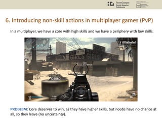 6. Introducing non-skill actions in multiplayer games (PvP)
In a multiplayer, we have a core with high skills and we have a periphery with low skills.
PROBLEM: Core deserves to win, as they have higher skills, but noobs have no chance at
all, so they leave (no uncertainty).
 