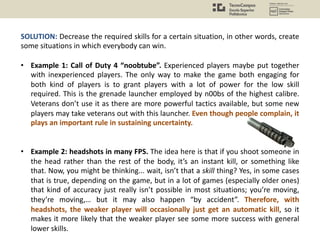 SOLUTION: Decrease the required skills for a certain situation, in other words, create
some situations in which everybody can win.
• Example 1: Call of Duty 4 “noobtube”. Experienced players maybe put together
with inexperienced players. The only way to make the game both engaging for
both kind of players is to grant players with a lot of power for the low skill
required. This is the grenade launcher employed by n00bs of the highest calibre.
Veterans don’t use it as there are more powerful tactics available, but some new
players may take veterans out with this launcher. Even though people complain, it
plays an important rule in sustaining uncertainty.
• Example 2: headshots in many FPS. The idea here is that if you shoot someone in
the head rather than the rest of the body, it’s an instant kill, or something like
that. Now, you might be thinking... wait, isn’t that a skill thing? Yes, in some cases
that is true, depending on the game, but in a lot of games (especially older ones)
that kind of accuracy just really isn’t possible in most situations; you’re moving,
they’re moving,… but it may also happen “by accident”. Therefore, with
headshots, the weaker player will occasionally just get an automatic kill, so it
makes it more likely that the weaker player see some more success with general
lower skills.
 
