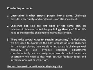 Concluding remarks
1. Uncertainty is what attracts players into a game. Challenge
provides uncertainty, and randomness can also increase it.
2. Challenge and skill are two sides of the same coin. Its
relationship is even backed by psychology theory of Flow. We
need to increase the challenge to maintain attention.
3. There exist several ways to ‘sustain uncertainty’. As designers,
we first need to guarantee the right amount of initial challenge
for the target player; then we either increase this challenge level
manually or use dynamic challenge adjustment;
complementarily, we can design open worlds. In PvP, to sustain
uncertainty, we need to deal with positive feedback loops and
introduce non-skill based actions.
The next lesson will be dedicated to Player Equality.
 