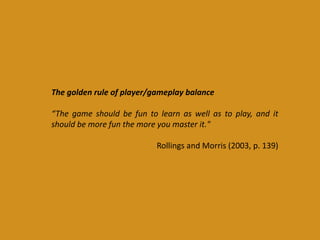 The golden rule of player/gameplay balance
“The game should be fun to learn as well as to play, and it
should be more fun the more you master it."
Rollings and Morris (2003, p. 139)
 
