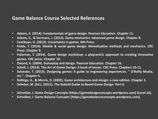 Game Balance Course Selected References
• Adams, E. (2014). Fundamentals of game design. Pearson Education. Chapter 11.
• Adams, E., & Dormans, J. (2012). Game mechanics: advanced game design. Chapter 8.
• Costikyan, G. (2013). Uncertainty in games. Mit Press.
• Fields, T. (2014). Mobile & social game design: Monetization methods and mechanics. CRC
Press. Chapter 9.
• Fullerton, T. (2014). Game design workshop: a playcentric approach to creating innovative
games. CRC press. Chapter 10.
• Oxland, K. (2004). Gameplay and design. Pearson Education. Chapter 16.
• Schell, J. (2014). The Art of Game Design: A book of lenses. CRC Press. Chapters 10-11.
• Sylvester, T. (2013). Designing games: A guide to engineering experiences. " O'Reilly Media,
Inc.". Chapter 6.
• Rollings, A., & Morris, D. (2003). Game architecture and design: a new edition. Chapter 5.
• Selinker, M. (Ed.). (2011). The Kobold Guide to Board Game Design. Part 4.
• Schreiber, I. Game Design Concepts [https://gamedesignconcepts.wordpress.com] (Level 16).
• Schreiber, I. Game Balance Concepts [https://gamebalanceconcepts.wordpress.com].
 