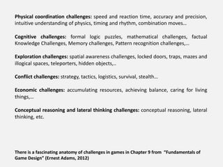 Physical coordination challenges: speed and reaction time, accuracy and precision,
intuitive understanding of physics, timing and rhythm, combination moves…
Cognitive challenges: formal logic puzzles, mathematical challenges, factual
Knowledge Challenges, Memory challenges, Pattern recognition challenges,…
Exploration challenges: spatial awareness challenges, locked doors, traps, mazes and
illogical spaces, teleporters, hidden objects,..
Conflict challenges: strategy, tactics, logistics, survival, stealth…
Economic challenges: accumulating resources, achieving balance, caring for living
things,…
Conceptual reasoning and lateral thinking challenges: conceptual reasoning, lateral
thinking, etc.
There is a fascinating anatomy of challenges in games in Chapter 9 from “Fundamentals of
Game Design” (Ernest Adams, 2012)
 