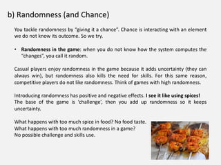 b) Randomness (and Chance)
You tackle randomness by “giving it a chance”. Chance is interacting with an element
we do not know its outcome. So we try.
• Randomness in the game: when you do not know how the system computes the
“changes”, you call it random.
Casual players enjoy randomness in the game because it adds uncertainty (they can
always win), but randomness also kills the need for skills. For this same reason,
competitive players do not like randomness. Think of games with high randomness.
Introducing randomness has positive and negative effects. I see it like using spices!
The base of the game is ‘challenge’, then you add up randomness so it keeps
uncertainty.
What happens with too much spice in food? No food taste.
What happens with too much randomness in a game?
No possible challenge and skills use.
 