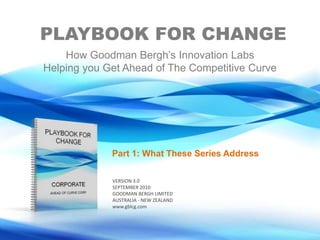 PLAYBOOK FOR CHANGE How Goodman Bergh’s Innovation Labs Helping you Get Ahead of The Competitive Curve Part 1: What These Series Address  VERSION 3.0 SEPTEMBER 2010 GOODMAN BERGH LIMITED AUSTRALIA - NEW ZEALAND www.gblcg.com 