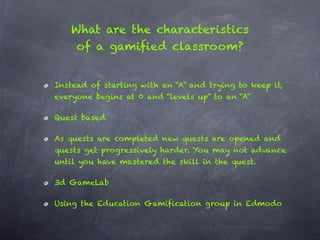 What are the characteristics
    of a gamified classroom?


Instead of starting with an “A” and trying to keep it,
everyone begins at 0 and “levels up” to an “A”

Quest based

As quests are completed new quests are opened and
quests get progressively harder. You may not advance
until you have mastered the skill in the quest.

3d GameLab

Using the Education Gamification group in Edmodo
 