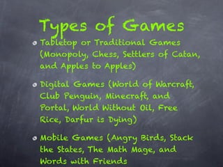 Types of Games
Tabletop or Traditional Games
(Monopoly, Chess, Settlers of Catan,
and Apples to Apples)

Digital Games (World of Warcraft,
Club Penguin, Minecraft, and
Portal, World Without Oil, Free
Rice, Darfur is Dying)

Mobile Games (Angry Birds, Stack
the States, The Math Mage, and
Words with Friends
 