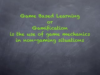 Game Based Learning
              or
         Gamification
is the use of game mechanics
   in non-gaming situations
 
