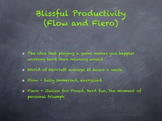 Blissful Productivity
     (Flow and Fiero)


The idea that playing a game makes you happier
working hard than relaxing would

World of Warcraft average 22 hours a week

Flow - fully immersed, energized

Fiero - Italian for Proud, Hard fun, the moment of
personal triumph
 