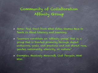 Community of Collaboration
       Affinity Group



James Paul Gee’s book What Video Games Have to
Teach Us About Literacy and Learning

“Learners constitute an ‘affinity group,’ that is, a
group that is bonded primarily through shared
endeavors, goals, and practices and not shared race,
gender, nationality, ethnicity, or culture.”

Examples, Massively Minecraft, Club Penguin, WoW
Wiki
 