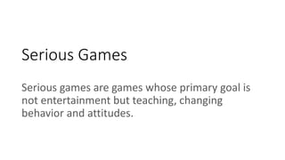 Serious Games
Serious games are games whose primary goal is
not entertainment but teaching, changing
behavior and attitudes.
 
