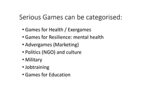 Serious Games can be categorised:
• Games for Health / Exergames
• Games for Resilience: mental health
• Advergames (Marketing)
• Politics (NGO) and culture
• Military
• Jobtraining
• Games for Education
 