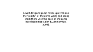 A well-designed game entices players into
the “reality” of the game world and keeps
them there until the goals of the game
have been met (Salen & Zimmerman,
2004).
 