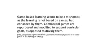 Game-based learning seems to be a misnomer,
as the learning is not based on games, but
enhanced by them. Commercial games are
repurposed and modified to support curricular
goals, as opposed to driving them.
(http://blogs.kqed.org/mindshift/2014/07/literature-ethics-physics-its-all-in-video-
games-at-this-norwegian-school/)
 
