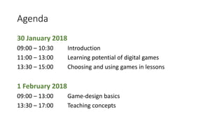 Agenda
30 January 2018
09:00 – 10:30 Introduction
11:00 – 13:00 Learning potential of digital games
13:30 – 15:00 Choosing and using games in lessons
1 February 2018
09:00 – 13:00 Game-design basics
13:30 – 17:00 Teaching concepts
 