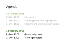 Agenda
30 January 2018
09:00 – 10:30 Introduction
11:00 – 13:00 Learning potential of digital games
13:30 – 15:00 Choosing and using games in lessons
1 February 2018
09:00 – 13:00 Game-design basics
13:30 – 17:00 Teaching concepts
 