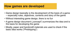 How games are developed
• Game design basically is the development of the basis of a game
– especially rules, objectives, contents and story of the game
• Without interesting game design, there is no fun
• A game design document („concept“) summarizes the idea and is
the basis for developing the game
• Mostly, paper and handicraft materials are used to check if the
basic idea works (“Prototyping”)
 