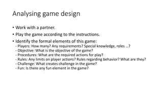 Analysing game design
• Work with a partner.
• Play the game according to the instructions.
• Identify the formal elements of this game:
- Players: How many? Any requirements? Special knowledge, roles …?
- Objective: What is the objective of the game?
- Procedures: What are the required actions for play?
- Rules: Any limits on player actions? Rules regarding behavior? What are they?
- Challenge: What creates challenge in the game?
- Fun: Is there any fun element in the game?
 