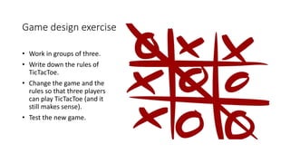 Game design exercise
• Work in groups of three.
• Write down the rules of
TicTacToe.
• Change the game and the
rules so that three players
can play TicTacToe (and it
still makes sense).
• Test the new game.
 
