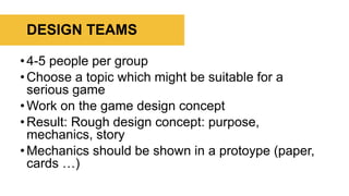•4-5 people per group
•Choose a topic which might be suitable for a
serious game
•Work on the game design concept
•Result: Rough design concept: purpose,
mechanics, story
•Mechanics should be shown in a protoype (paper,
cards …)
DESIGN TEAMS
 
