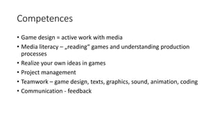 Competences
• Game design = active work with media
• Media literacy – „reading“ games and understanding production
processes
• Realize your own ideas in games
• Project management
• Teamwork – game design, texts, graphics, sound, animation, coding
• Communication - feedback
 