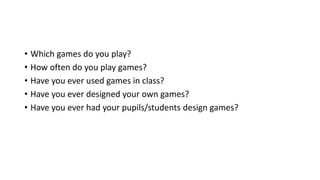 • Which games do you play?
• How often do you play games?
• Have you ever used games in class?
• Have you ever designed your own games?
• Have you ever had your pupils/students design games?
 