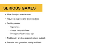 SERIOUS GAMES
• More than just entertainment
• Provide a purpose and a serious topic
• Enable gamers:
• Experiences
• Change their point of view
• New approaches towards a topic
• Traditionally are less expensive (less budget)
• Transfer from game into reality is difficult
 