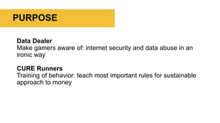 PURPOSE
Data Dealer
Make gamers aware of: internet security and data abuse in an
ironic way
CURE Runners
Training of behavior: teach most important rules for sustainable
approach to money
 