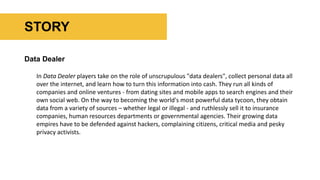 Data Dealer
In Data Dealer players take on the role of unscrupulous "data dealers", collect personal data all
over the internet, and learn how to turn this information into cash. They run all kinds of
companies and online ventures - from dating sites and mobile apps to search engines and their
own social web. On the way to becoming the world's most powerful data tycoon, they obtain
data from a variety of sources – whether legal or illegal - and ruthlessly sell it to insurance
companies, human resources departments or governmental agencies. Their growing data
empires have to be defended against hackers, complaining citizens, critical media and pesky
privacy activists.
STORY
 