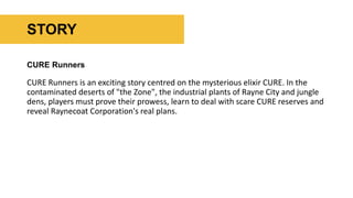 CURE Runners
CURE Runners is an exciting story centred on the mysterious elixir CURE. In the
contaminated deserts of "the Zone", the industrial plants of Rayne City and jungle
dens, players must prove their prowess, learn to deal with scare CURE reserves and
reveal Raynecoat Corporation's real plans.
STORY
 