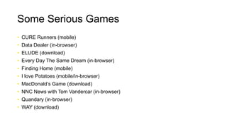 Some Serious Games
• CURE Runners (mobile)
• Data Dealer (in-browser)
• ELUDE (download)
• Every Day The Same Dream (in-browser)
• Finding Home (mobile)
• I love Potatoes (mobile/in-browser)
• MacDonald’s Game (download)
• NNC News with Tom Vandercar (in-browser)
• Quandary (in-browser)
• WAY (download)
 