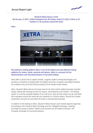Annual Report Light


                             Deutsche Börse Group in brief.
  By the way: In 2011 3.600 employees from 66 nations made € 2.233,3 million at 21
                      locations in 16 countries around the world.

Xetra




The electronic trading platform Xetra is one of the fastest and most efficient trading
platforms for shares, bonds, warrants and options. Xetra is a synonym for the
electronification and internationalisation of securities trading.

Xetra offers a direct link to capital markets, supports modern trading technologies and
provides a constantly increasing offer of tradable securities. European and Global Investors
are enabled to buy and sell financial products of all relevant asset classes.

Xetra, Deutsche Börse Group’s business area for all cash market related processes provides
listing, trading and clearing services for issuers, intermediaries and investors. The trading
system is currently available between 9 am and 6 pm. Buy and sell orders can be submitted
from anywhere around the world and are matched on a central system. Should the number
of positions and price be accordant the trade is automatically executed.

In addition to the trading on Xetra, Deutsche Börse Group’s cash market segment organises
the trading on the Frankfurt Stock Exchange and the Tradegate Exchange, a leading
exchange for private investors. Options and warrants can be traded via Scoach, the
European exchange for structured products.
 