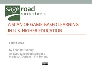  
A	
  SCAN	
  OF	
  GAME-­‐BASED	
  LEARNING	
  
IN	
  U.S.	
  HIGHER	
  EDUCATION	
  	
  
	
  
Spring	
  2012	
  
	
  
by	
  Anne	
  Derryberry	
  
Analyst,	
  Sage	
  Road	
  SoluHons	
  
Producer/Designer,	
  I’m	
  Serious	
  
 