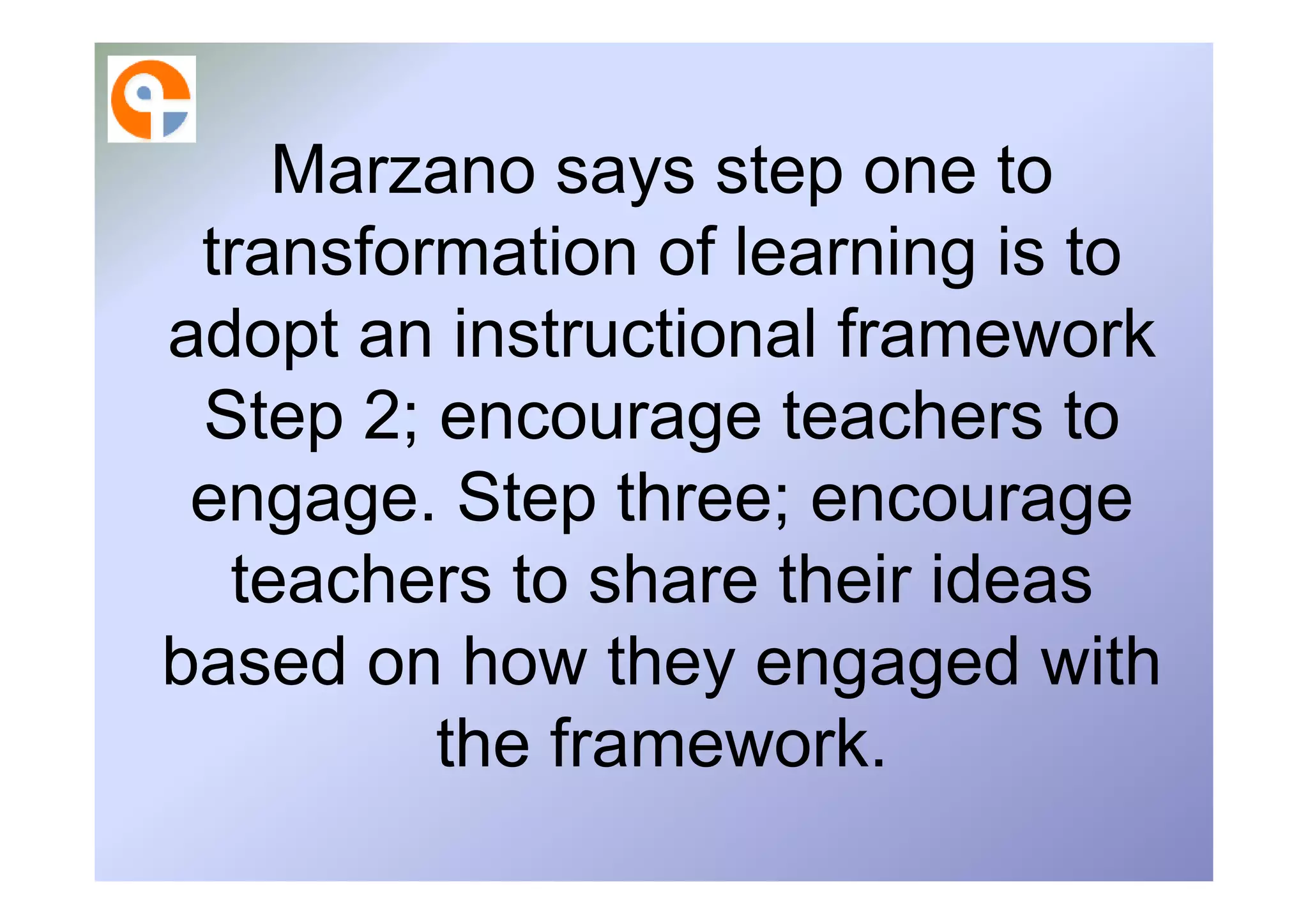 Marzano says step one to
 transformation of learning is to
adopt an instructional framework
 Step 2; encourage teachers to
 engage. Step three; encourage
  teachers to share their ideas
based on how they engaged with
         the framework.
 