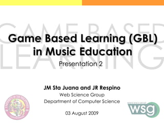 Game Based Learning (GBL) in Music Education JM Sta Juana and JR Respino Web Science Group Department of Computer Science 03 August 2009 GAME BASED LEARNING  Presentation 2 