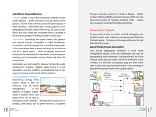 16 17
Solid Waste Disposal Options
Landfill is one of the inexpensive methods of solid
waste disposal. Landfill involves burying of waste into the
ground. It is the most common practice of waste disposal in
most countries. Abandoned sites, mines, quarries or low
lying regions are often used for land filling. In case of urban
towns and small cities, the unwanted waste is dumped in
the low laying areas to level the ground for various uses.
Converting the organic waste into gaseous
end product through combustion is called Incineration.
Incineration can be employed both at small and large scale.
In the cases where there is severe land scarcity, incineration
can be a better option. While employing incineration
techniques for waste disposal, one should ensure that gases
emitting out of incineration process should not harm the
environment.
Incinerators are best suited to dispose the harmful waste
components. Example: Medical waste where it is not
advisable to practice landfill to avoid potential harm it can
cause on humans, environment and eco systems.
Recovering energy from
organic waste is also an
effective way of waste
management. In the
absence of oxygen, organic
waste is broken down into
biogas which can be used as
renewable source of energy. Biodegradable waste such as
sewage, cattle waste, agri or green waste etc. is digested
Land fill:
Incineration:
Energy production (biogas):
through anaerobic process to produce biogas. Biogas
contains Methane (CH4) and Carbon dioxide (CO2) and also
have small amount of Hydrogen Sulphide (H2S). Biogas
can be used for cooking or to produce electricity.
As grey water is likely to contain harmful pathogens, care
should be taken while collecting, transporting and disposing
the liquid waste. Following are the ways and means for safe
disposal of grey water.
Liquid Waste: Source Segregation
Like source segregation principle in solid waste
management system, even the wastewater can also be
segregated at source (example: household level). As mixing
of black water and grey water makes the treatment a little
complex, it is advisable to segregate grey and black water
right at the source by proper planning of house plumbing to
dispose the waste as shown in the diagram below.
Liquid waste Disposal
Different
Grey water
Sources
Various
disposal options
a Simple Guide for
Solid and
Liquid waste management
a Simple Guide for
Solid and
Liquid waste management
 