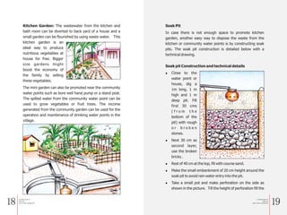 18 19
Kitchen Garden: The wastewater from the kitchen and
bath room can be diverted to back yard of a house and a
small garden can be flourished by using waste water. This
kitchen garden is an
ideal way to produce
nutritious vegetables at
house for free. Bigger
size gardens might
boost the economy of
the family by selling
these vegetables.
The mini garden can also be promoted near the community
water points such as bore well hand pump or a stand post.
The spilled water from the community water point can be
used to grow vegetables or fruit trees. The income
generated from the community garden can be used for the
operation and maintenance of drinking water points in the
village.
Soak Pit
In case there is not enough space to promote kitchen
garden, another easy way to dispose the waste from the
kitchen or community water points is by constructing soak
pits. The soak pit construction is detailed below with a
technical drawing.
Soak pit Construction and technical details
l Close to the
water point or
house, dig a
1m long, 1 m
high and 1 m
deep pit. Fill
first 30 cms
( f r o m t h e
bottom of the
pit) with rough
o r b r o k e n
stones.
l Next 30 cm as
second layer,
use the broken
bricks .
l Rest of 40 cm at the top, fill with course sand.
l Make the small embankment of 20 cm height around the
soak pit to avoid rain water entry into the pit.
l Take a small pot and make perforation on the side as
shown in the picture. Till the height of perforation fill the
a Simple Guide for
Solid and
Liquid waste management
a Simple Guide for
Solid and
Liquid waste management
 