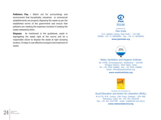 24
Polluters Pay : Watch out for surroundings and
environment that households, industries or commercial
establishments are properly disposing the waste as per the
established norms of the government and ensure that
polluters are meeting the expenses involved in treating the
waste released by them.
Dispose: As mentioned in the guidebook, assist in
segregating the waste right at the source and be a
responsible citizen to dispose the waste at right dumping
location. It helps in cost effective transport and treatment of
waste.
a Simple Guide for
Solid and
Liquid waste management
Plan India
Supported by
E12, Kailash Colony, New Delhi - 110 048
EPABX: +91 11 46558484 Fax: +91 11 46558443
www.planindia.org
Rural Education and Action for Liberation (REAL)
M-2/179, R.M. Colony, 12th Cross, Dindigul - 624 008,
Tamilnadu, India. Ph: +91 451 2432242
Fax: +91 451 2427799 email: real@md4.vsnl.net.in
www.realsocialservice.org
Designed and developed by
30
30
www.washinstitute.org
No 7/45E, Srinivasapuram, Kodaikanal – 624104
Dindigul District, Tamil Nadu, India
Ph: +91 4542 240881, Fax: +91 4542 240883
Email: office@washinstitute.org
Water, Sanitation and Hygiene Institute
 