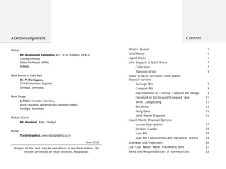 Acknowledgement
No part of this book may be reproduced in any form without the
written permission of WASH Institute, Kodaikanal.
June 2013
What is Waste? 2
Solid Waste 5
Liquid Waste 6
Safe disposal of Solid Waste 7
Collection 7
Transportation 8
Small scale or localized solid waste
disposal options
Garbage Bin 9
Compost Pit 9
Improvement in Existing Compost Pit Design 9
Elevated or On-Ground Compost Tank 11
Vermi Composting 12
Recycling 13
Dung Cake 15
Solid Waste Disposal 16
Liquid Waste Disposal Options
Source Segregation 17
Kitchen Garden 18
Soak Pit 19
Soak Pit Construction and Technical Details 19
Drainage and Treatment 20
Roles and Responsibilities of Communities 23
Low Cost Waste Water Treatment Unit 21
Content
Author
Mr. Arumugam Kalimuthu, B.E., M.Sc (London), (M.B.A).
Country Director,
Water For People (WFP)
Kolkata.
Book Review & Feed Back
Dr. P. Mariappan,
Civil-Environment Engineer
Dindigul, Tamilnadu.
Book Design
L.Peter, Executive Secretary,
Rural Education and Action for Liberation (REAL)
Dindigul, Tamilnadu.
Pictures Drawn
Mr. Aandivel, Artist, Dindigul.
Printer
Tacto Graphics, www.tactographics.co.in
 