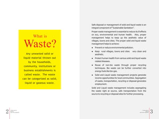 2 a Simple Guide for
Solid and
Liquid waste management
a Simple Guide for
Solid and
Liquid waste management
3
Any unwanted solid or
liquid material thrown out
by the households,
community, institutions or
business establishments is
called waste. The waste
can be categorized as solid,
liquid or gaseous waste.
What is
Waste?
Safe disposal or management of solid and liquid waste is an
integral component of “Sustainable Sanitation”.
Proper waste management is essential to reduce its ill effects
on eco, environmental and human health. Also, proper
management helps to keep up the aesthetic value of
villages, towns and cities. The proper solid and liquid waste
management helps to achieve:
l Prevent or reduce environmental pollution.
l Keep rural villages, towns and cities very clean and
aesthetic.
l Protect human health from various solid and liquid waste
related diseases.
l Reuse of non-bio waste through proper recycling
techniques. Bio waste can be further converted into
energy fuels like bio-gas.
l Solid and Liquid waste management projects generate
income opportunities for local communities. Segregation
of waste, transportation, recycling or disposal generates
employment.
Solid and Liquid waste management includes segregating
the waste right at source, safe transportation from the
source to recycling or disposal sites for further processing.
 