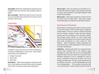 6 7
Recyclable: Waste that is designated for disposal due to its
recyclable nature and economic value (Example: plastic or
paper).
Non-recyclable: Waste that cannot be put to reuse due
to its non-recyclable nature and thus has no economic value
(Example: Thermo coal).
Unwanted or used water led out of house, institutions or
commercial establishments is termed as “Liquid Waste”.
Liquid waste can be classified into:
l Sullage / Grey water
l Storm water
l Black water
Grey Water: Waste water generated in the kitchen, bath
room, house washing and laundry falls under the category
of Grey water. Grey water usually contains pathogens.
Liquid Waste
Storm water: Heavy rains leading to accumulation of run-
off water falls under this category. Safe drainage is essential
to prevent water stagnation as prolonged stagnation leads
to water borne diseases.
Black water: Waste water generated or drained out from
the toilet is known as “Black water”. Black water contains
harmful pathogens and needs to be treated before disposal.
Safe handling and safe disposal of waste is critical to prevent
or reduce the impact of solid and liquid waste management
related diseases. There are number of diseases associated
with the improper handling of waste and these diseases
includes water borne diseases such as Diarrhoea, Malaria,
Polio, Dengue, Cholera, Typhoid etc. Lack of proper clean
water & improved sanitation services and improper solid and
liquid waste management are major reasons for these
diseases. Waste management includes segregating the
waste right at source, safe transportation from the source to
recycling or disposal sites.
Collection: Collecting solid waste in an organized manner
reduces major workload later at the treatment stage.
Segregation of solid waste into bio and non-biodegradable
categories right at the source saves time, energy and money.
Necessary awareness on how to segregate the waste at
source is essential to bring down the labour and money
related cost components. The users can be motivated to use
two different colour bins – one for biodegradable and other
for non-biodegradable. The municipal or corporation staff
or the entrepreneurs in waste collection business should be
Safe Disposal of Solid Waste
a Simple Guide for
Solid and
Liquid waste management
a Simple Guide for
Solid and
Liquid waste management
 